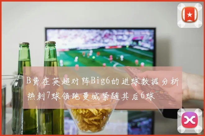 B费在英超对阵Big6的进球数据分析热刺7球领跑曼城紧随其后6球
