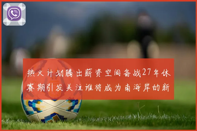热火计划腾出薪资空间备战27年休赛期引发关注谁将成为南海岸的新星