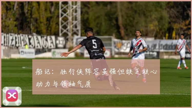 船记：独行侠阵容虽强但缺乏核心动力与领袖气质