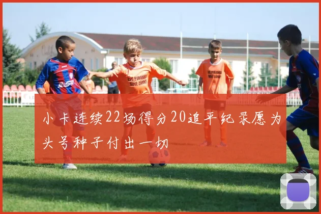 小卡连续22场得分20追平纪录愿为头号种子付出一切