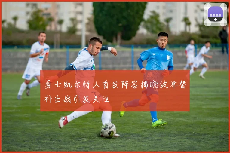 勇士凯尔特人首发阵容揭晓波津替补出战引发关注