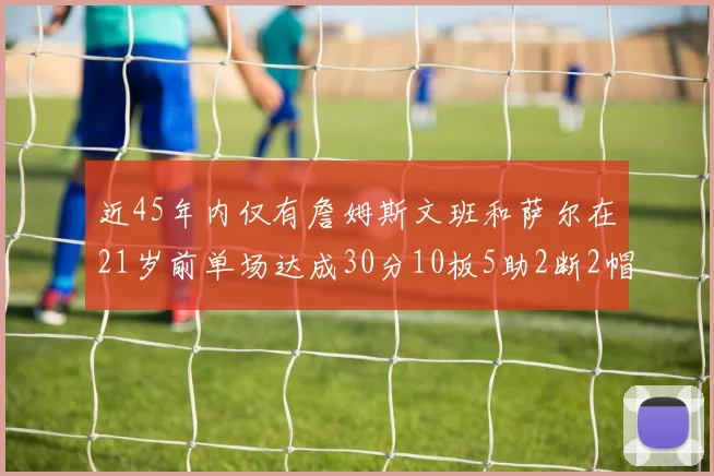近45年内仅有詹姆斯文班和萨尔在21岁前单场达成30分10板5助2断2帽的壮举