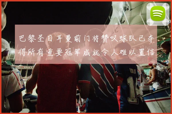 巴黎圣日耳曼前门将赞叹球队已夺得所有重要冠军成就令人难以置信