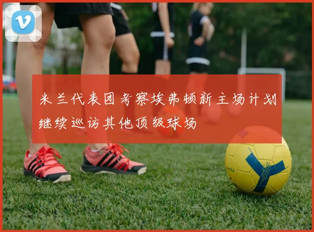 米兰代表团考察埃弗顿新主场计划继续巡访其他顶级球场