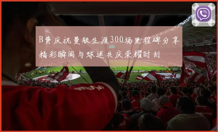 B费庆祝曼联生涯300场里程碑分享精彩瞬间与球迷共庆荣耀时刻