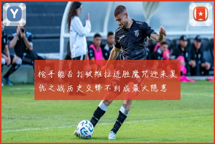 枪手能否打破维拉连胜魔咒迎来复仇之战历史交锋不利成最大隐患
