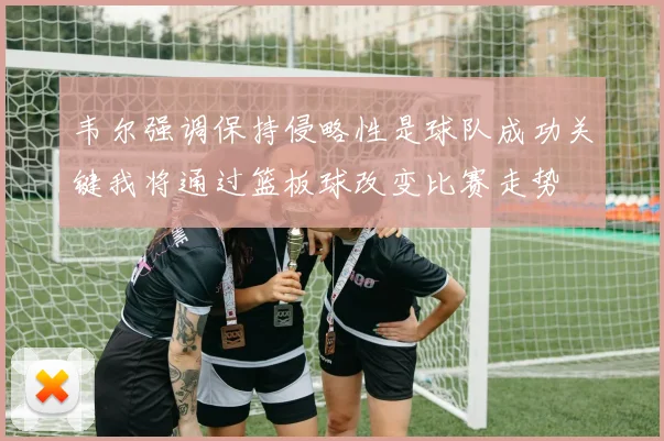 韦尔强调保持侵略性是球队成功关键我将通过篮板球改变比赛走势