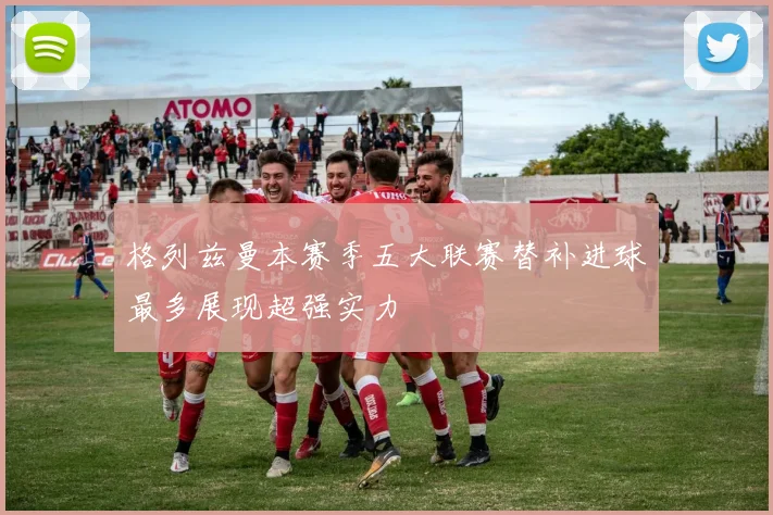 格列兹曼本赛季五大联赛替补进球最多展现超强实力