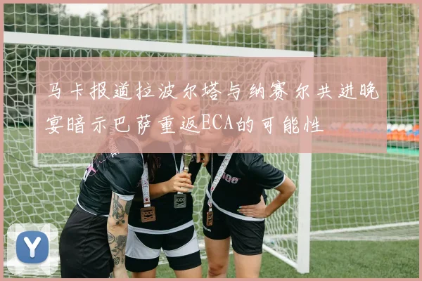 马卡报道拉波尔塔与纳赛尔共进晚宴暗示巴萨重返ECA的可能性