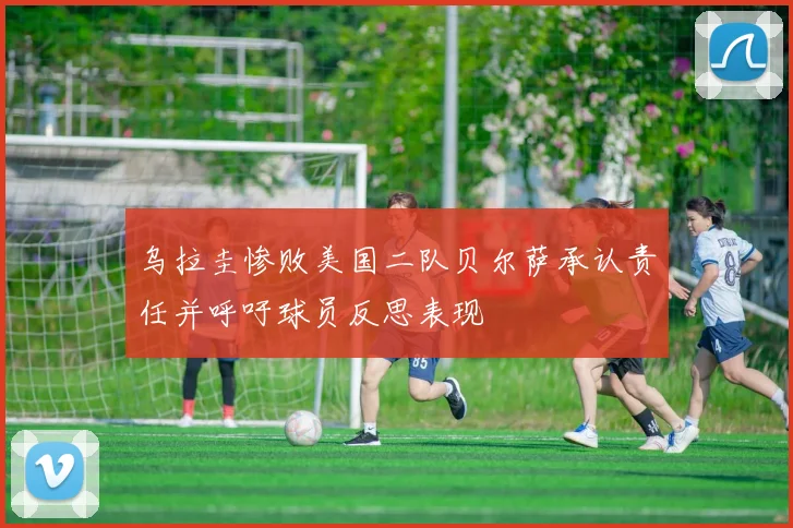 乌拉圭惨败美国二队贝尔萨承认责任并呼吁球员反思表现