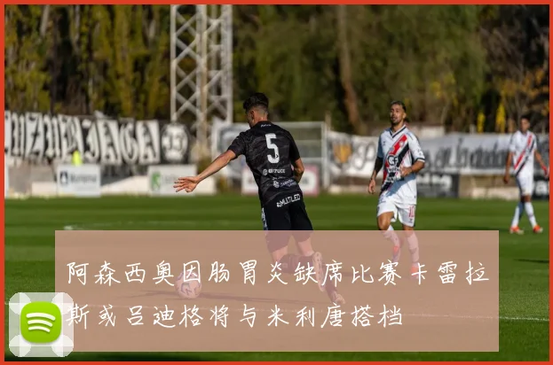 阿森西奥因肠胃炎缺席比赛卡雷拉斯或吕迪格将与米利唐搭档
