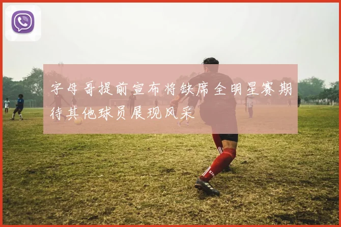 字母哥提前宣布将缺席全明星赛期待其他球员展现风采