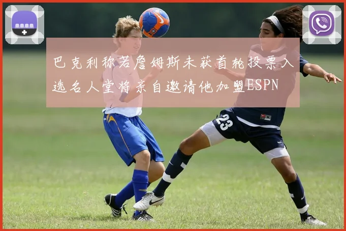 巴克利称若詹姆斯未获首轮投票入选名人堂将亲自邀请他加盟ESPN