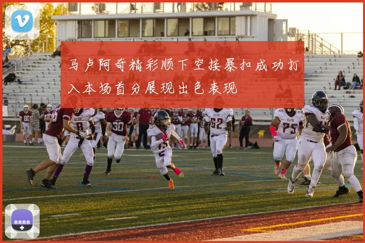 马卢阿奇精彩顺下空接暴扣成功打入本场首分展现出色表现