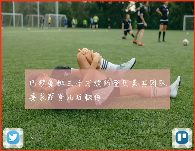 巴黎豪掷三千万续约登贝莱其团队要求薪资几近翻倍