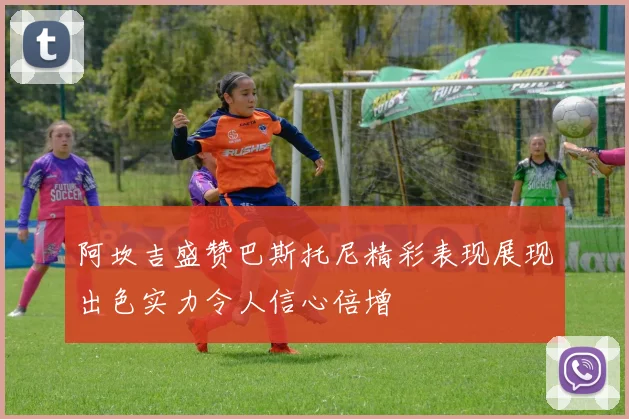 阿坎吉盛赞巴斯托尼精彩表现展现出色实力令人信心倍增