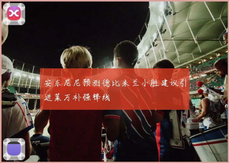 安东尼尼预测德比米兰小胜建议引进莱万补强锋线