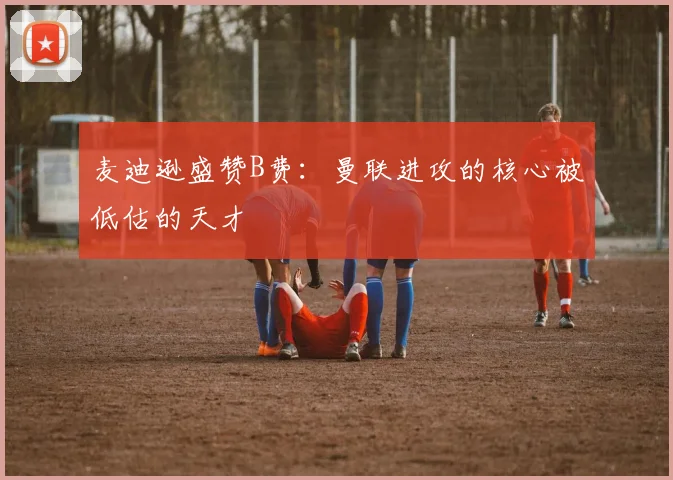 麦迪逊盛赞B费：曼联进攻的核心被低估的天才