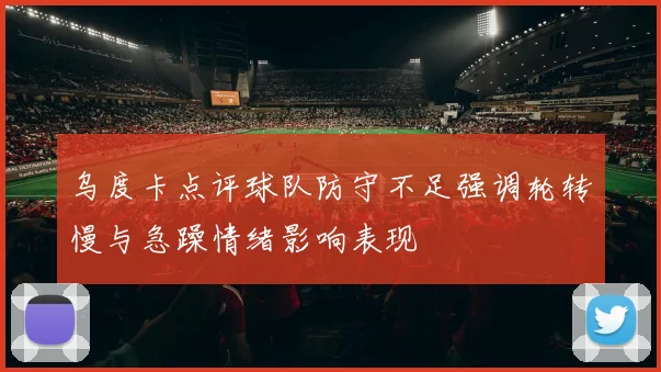 乌度卡点评球队防守不足强调轮转慢与急躁情绪影响表现