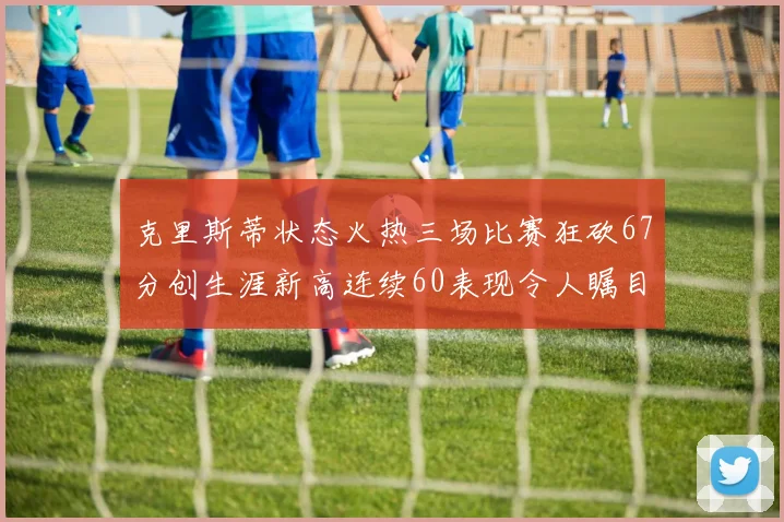 克里斯蒂状态火热三场比赛狂砍67分创生涯新高连续60表现令人瞩目