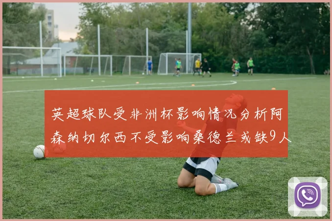 英超球队受非洲杯影响情况分析阿森纳切尔西不受影响桑德兰或缺9人