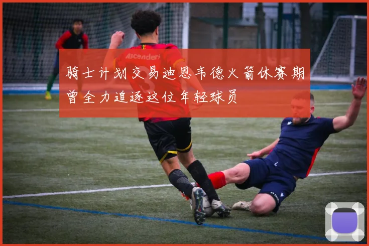 骑士计划交易迪恩韦德火箭休赛期曾全力追逐这位年轻球员