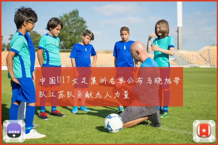 中国U17女足集训名单公布马晓旭带队江苏队贡献九人力量