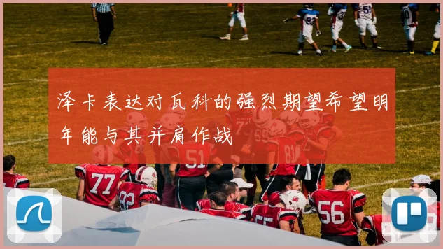 泽卡表达对瓦科的强烈期望希望明年能与其并肩作战