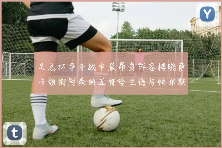 足总杯争夺战中最昂贵阵容揭晓萨卡领衔阿森纳五将哈兰德与帕尔默同在列