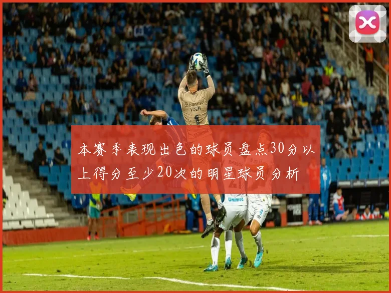 本赛季表现出色的球员盘点30分以上得分至少20次的明星球员分析