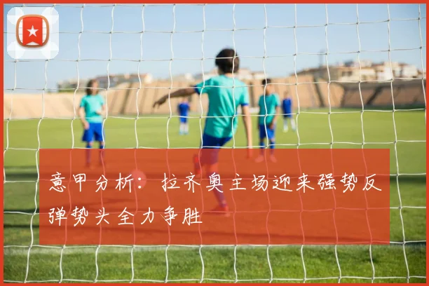 意甲分析：拉齐奥主场迎来强势反弹势头全力争胜
