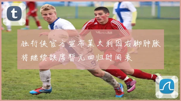 独行侠官方宣布莱夫利因右脚肿胀将继续缺席暂无回归时间表