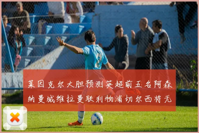 莱因克尔大胆预测英超前五名阿森纳曼城维拉曼联利物浦切尔西将无缘欧战