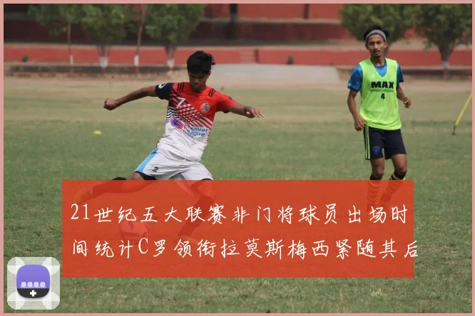 21世纪五大联赛非门将球员出场时间统计C罗领衔拉莫斯梅西紧随其后